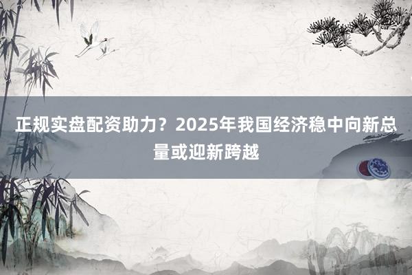 正规实盘配资助力?2025年我国经济稳中向新总量或迎新跨越