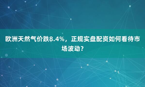 欧洲天然气价跌8.4%,正规实盘配资如何看待市场波动?