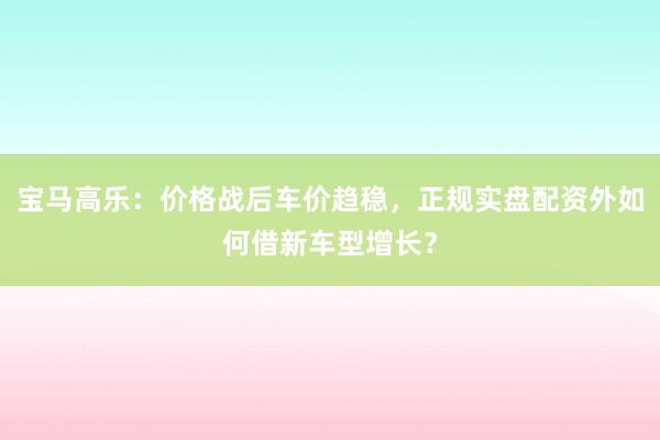 宝马高乐：价格战后车价趋稳，正规实盘配资外如何借新车型增长？