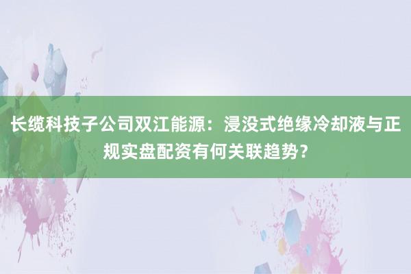 长缆科技子公司双江能源：浸没式绝缘冷却液与正规实盘配资有何关联趋势？