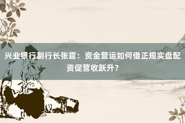 兴业银行副行长张霆：资金营运如何借正规实盘配资促营收跃升？