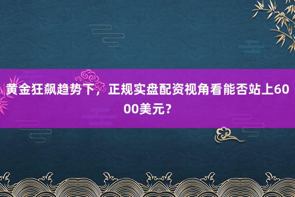 黄金狂飙趋势下，正规实盘配资视角看能否站上6000美元？