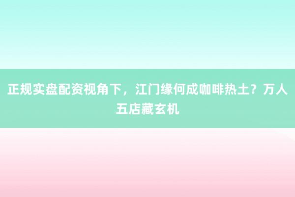 正规实盘配资视角下,江门缘何成咖啡热土?万人五店藏玄机