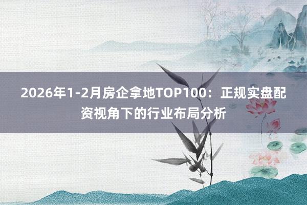 2026年1-2月房企拿地TOP100：正规实盘配资视角下的行业布局分析