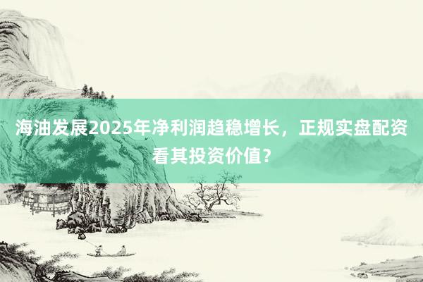 海油发展2025年净利润趋稳增长,正规实盘配资看其投资价值?