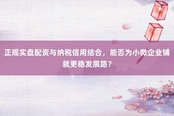 正规实盘配资与纳税信用结合，能否为小微企业铺就更稳发展路？