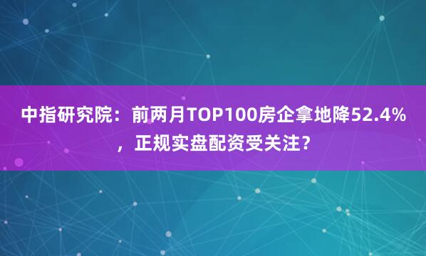 中指研究院：前两月TOP100房企拿地降52.4%，正规实盘配资受关注？
