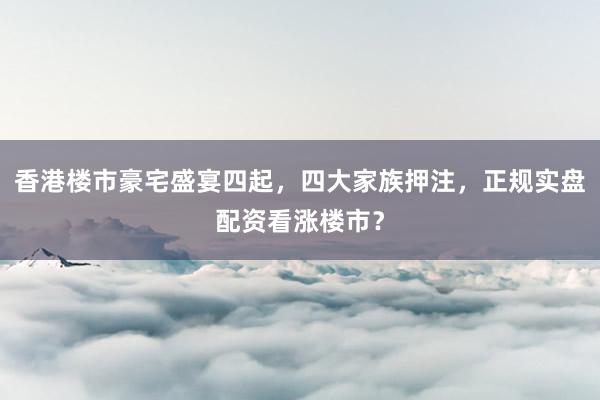 香港楼市豪宅盛宴四起，四大家族押注，正规实盘配资看涨楼市？