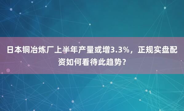 日本铜冶炼厂上半年产量或增3.3%，正规实盘配资如何看待此趋势？