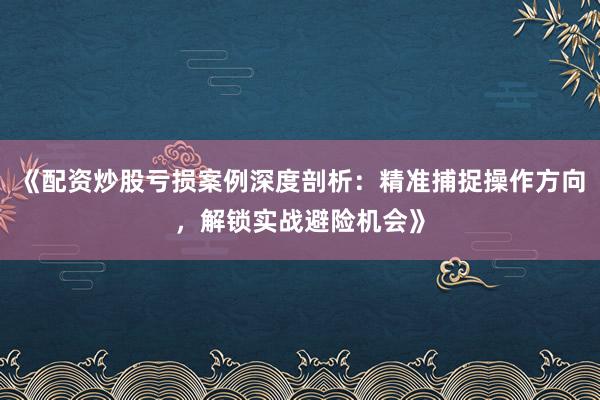 《配资炒股亏损案例深度剖析：精准捕捉操作方向，解锁实战避险机会》