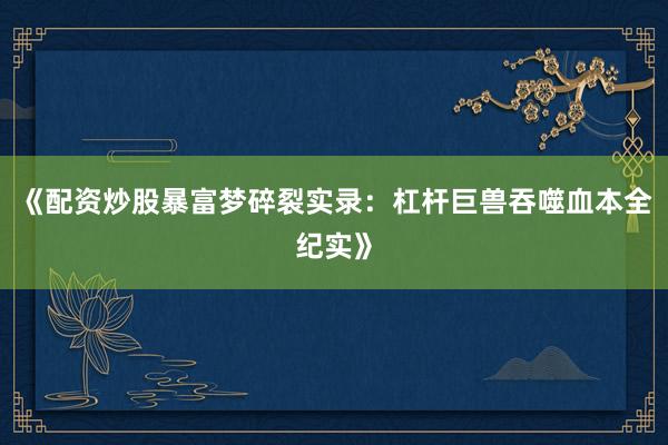 《配资炒股暴富梦碎裂实录：杠杆巨兽吞噬血本全纪实》