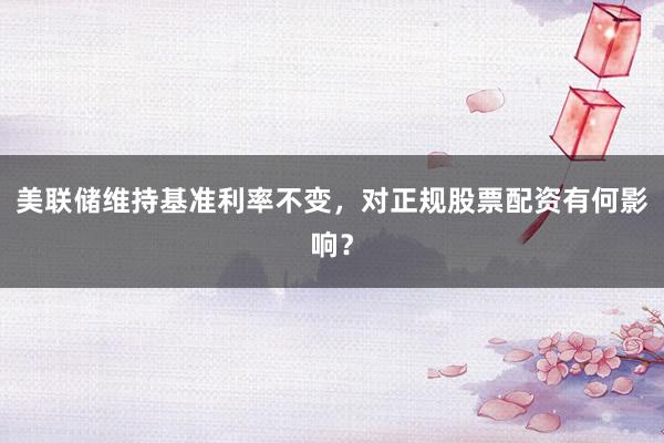 美联储维持基准利率不变，对正规股票配资有何影响？