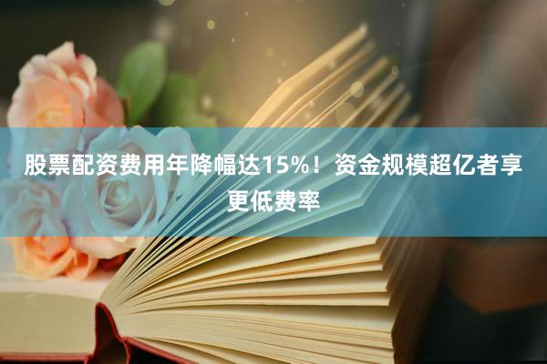 股票配资费用年降幅达15%！资金规模超亿者享更低费率