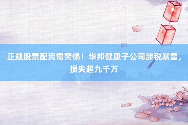 正规股票配资需警惕！华邦健康子公司涉税暴雷，损失超九千万