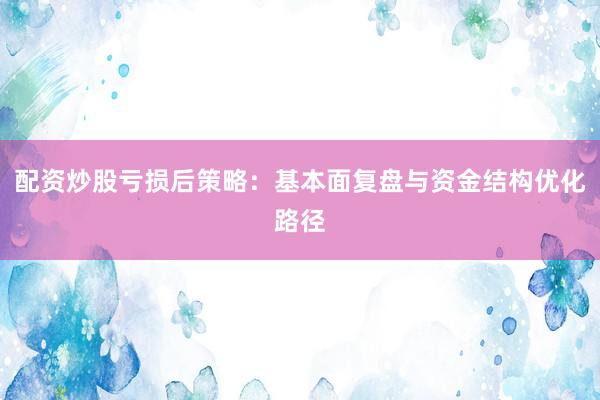 配资炒股亏损后策略：基本面复盘与资金结构优化路径