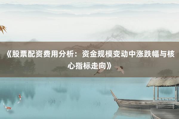 《股票配资费用分析：资金规模变动中涨跌幅与核心指标走向》