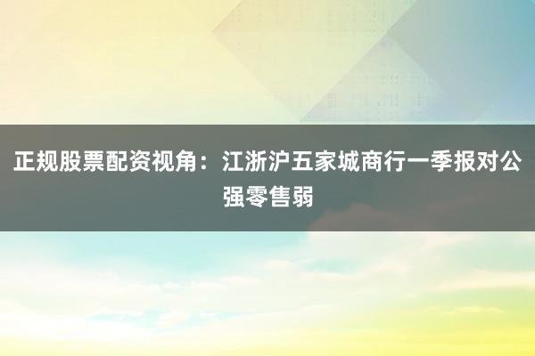 正规股票配资视角：江浙沪五家城商行一季报对公强零售弱