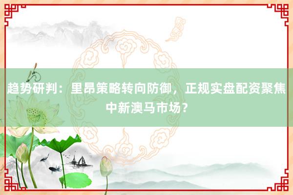 趋势研判：里昂策略转向防御，正规实盘配资聚焦中新澳马市场？