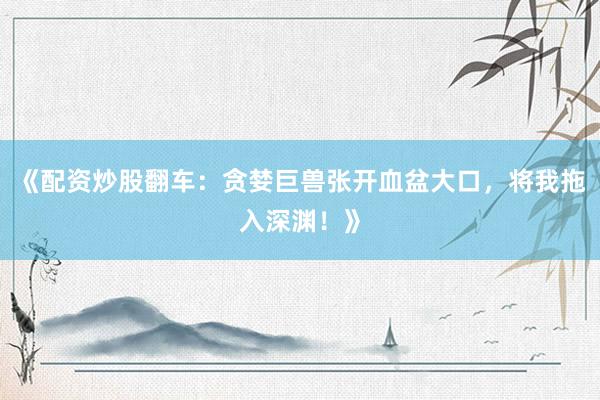 《配资炒股翻车：贪婪巨兽张开血盆大口，将我拖入深渊！》