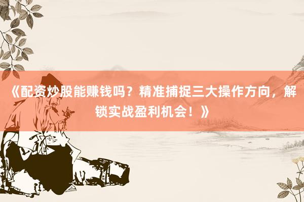 《配资炒股能赚钱吗？精准捕捉三大操作方向，解锁实战盈利机会！》