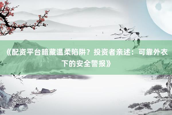 《配资平台暗藏温柔陷阱？投资者亲述：可靠外衣下的安全警报》