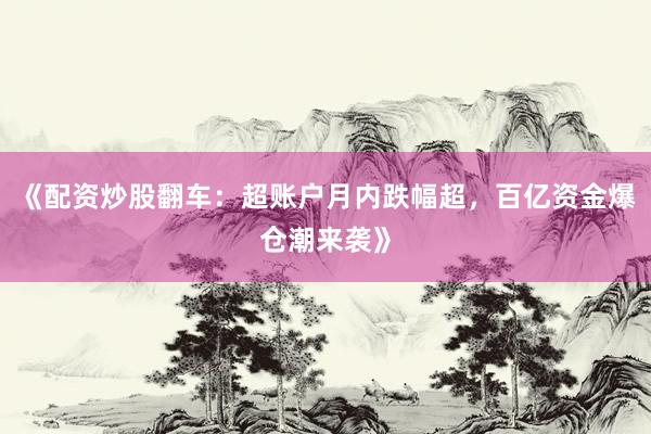 《配资炒股翻车：超账户月内跌幅超，百亿资金爆仓潮来袭》