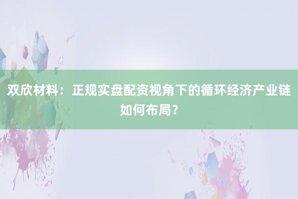 双欣材料：正规实盘配资视角下的循环经济产业链如何布局？
