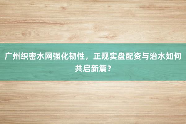 广州织密水网强化韧性，正规实盘配资与治水如何共启新篇？
