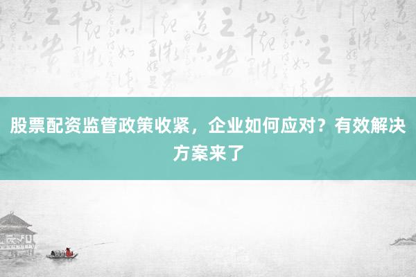 股票配资监管政策收紧，企业如何应对？有效解决方案来了