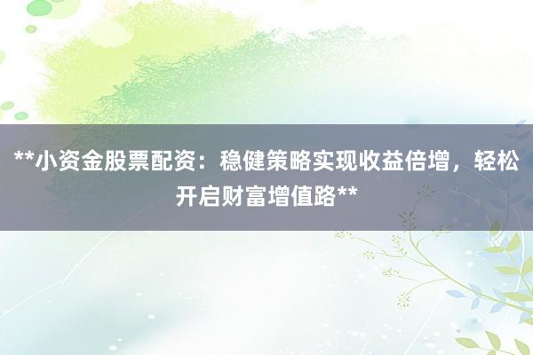 **小资金股票配资：稳健策略实现收益倍增，轻松开启财富增值路**