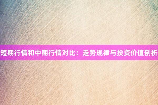 短期行情和中期行情对比：走势规律与投资价值剖析