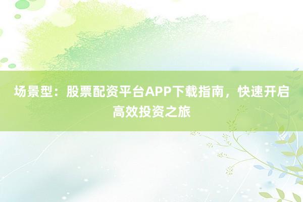 场景型：股票配资平台APP下载指南，快速开启高效投资之旅