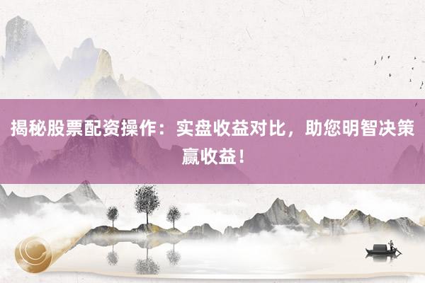 揭秘股票配资操作：实盘收益对比，助您明智决策赢收益！