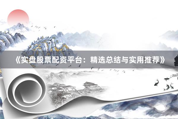 《实盘股票配资平台：精选总结与实用推荐》