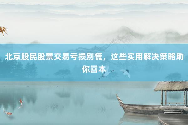 北京股民股票交易亏损别慌，这些实用解决策略助你回本