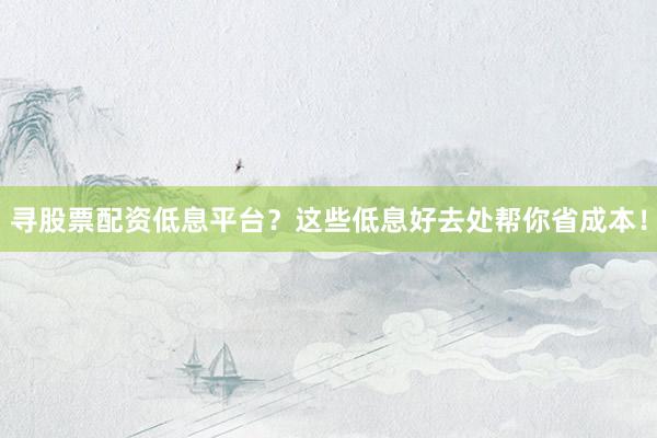 寻股票配资低息平台？这些低息好去处帮你省成本！