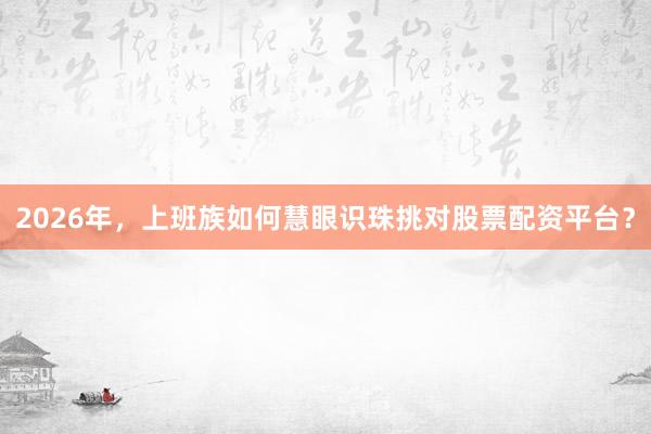 2026年，上班族如何慧眼识珠挑对股票配资平台？