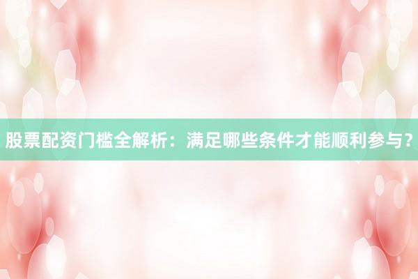 股票配资门槛全解析：满足哪些条件才能顺利参与？