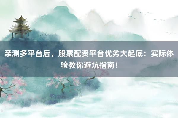亲测多平台后，股票配资平台优劣大起底：实际体验教你避坑指南！