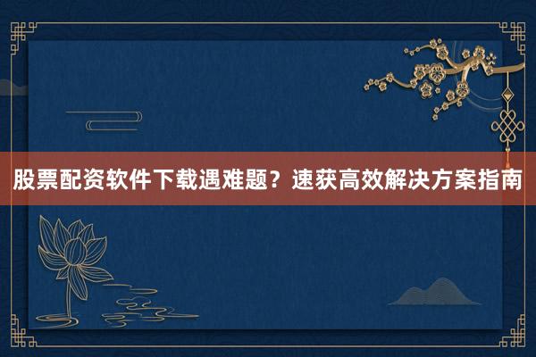 股票配资软件下载遇难题？速获高效解决方案指南