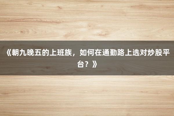 《朝九晚五的上班族,如何在通勤路上选对炒股平台?》
