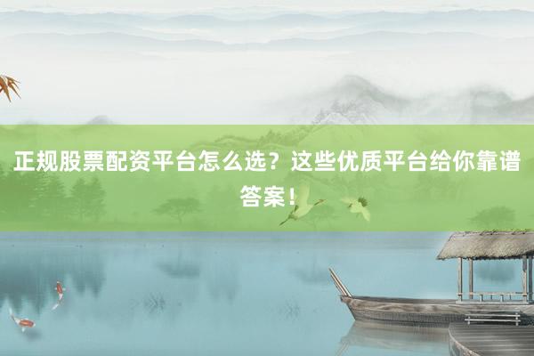 正规股票配资平台怎么选？这些优质平台给你靠谱答案！
