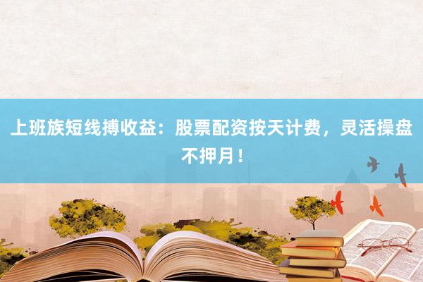 上班族短线搏收益：股票配资按天计费，灵活操盘不押月！