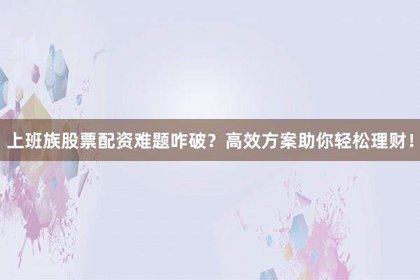 上班族股票配资难题咋破？高效方案助你轻松理财！
