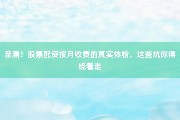 亲测！股票配资按月收费的真实体验，这些坑你得绕着走