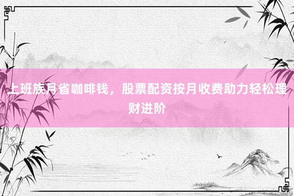 上班族月省咖啡钱，股票配资按月收费助力轻松理财进阶