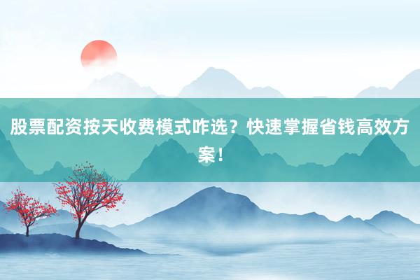 股票配资按天收费模式咋选？快速掌握省钱高效方案！