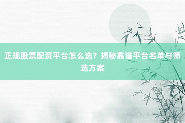 正规股票配资平台怎么选？揭秘靠谱平台名单与筛选方案