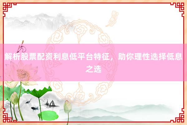 解析股票配资利息低平台特征,助你理性选择低息之选