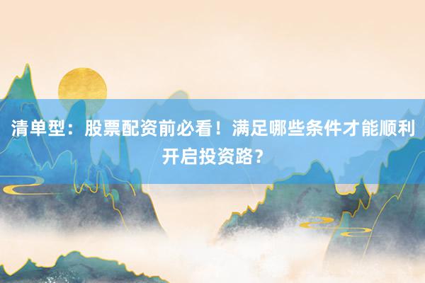 清单型：股票配资前必看！满足哪些条件才能顺利开启投资路？